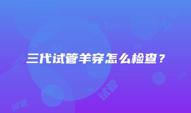 三代试管羊穿怎么检查？