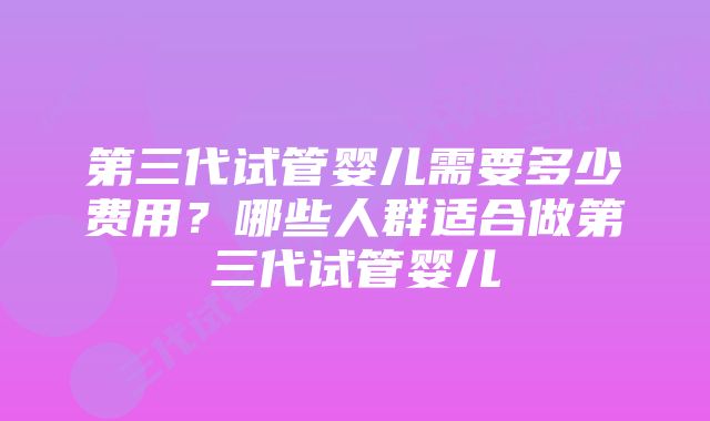 第三代试管婴儿需要多少费用？哪些人群适合做第三代试管婴儿