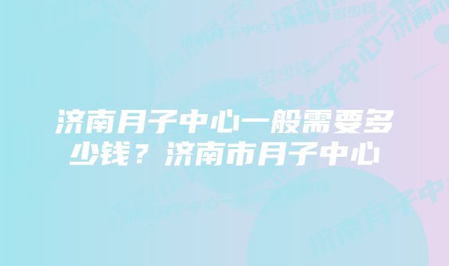 济南月子中心一般需要多少钱？济南市月子中心