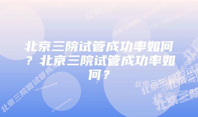 北京三院试管成功率如何？北京三院试管成功率如何？