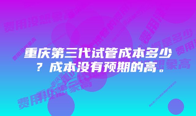 重庆第三代试管成本多少？成本没有预期的高。