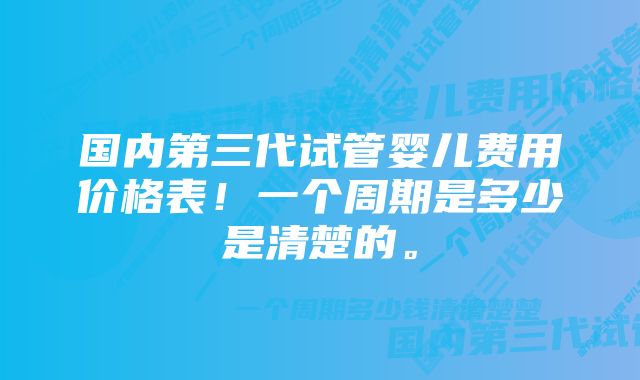 国内第三代试管婴儿费用价格表！一个周期是多少是清楚的。