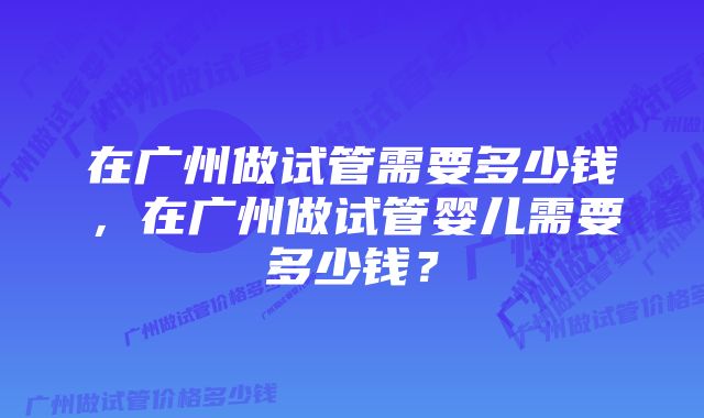 在广州做试管需要多少钱，在广州做试管婴儿需要多少钱？