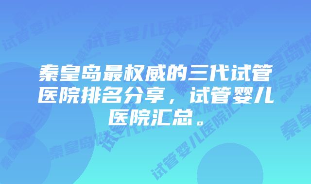 秦皇岛最权威的三代试管医院排名分享，试管婴儿医院汇总。