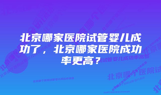 北京哪家医院试管婴儿成功了，北京哪家医院成功率更高？