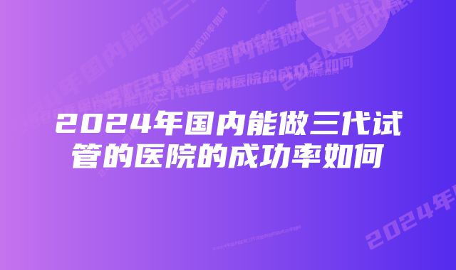 2024年国内能做三代试管的医院的成功率如何