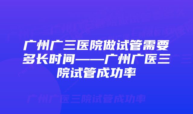 广州广三医院做试管需要多长时间——广州广医三院试管成功率