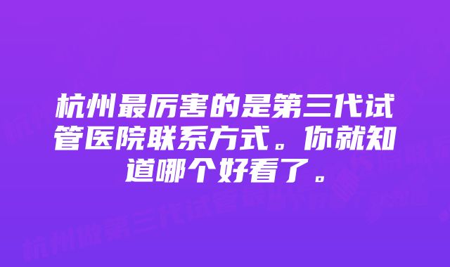 杭州最厉害的是第三代试管医院联系方式。你就知道哪个好看了。