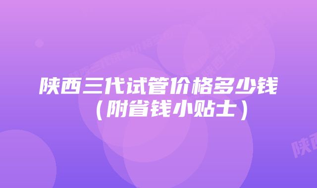 陕西三代试管价格多少钱（附省钱小贴士）