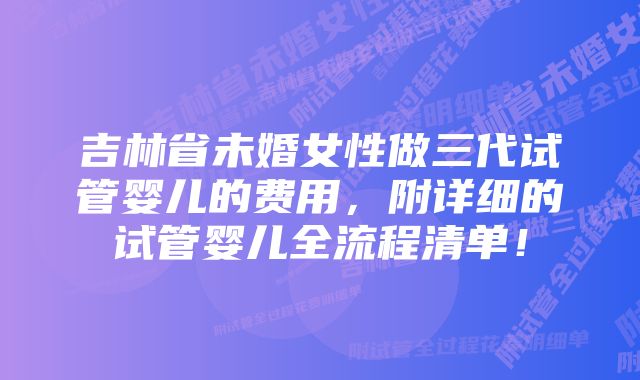 吉林省未婚女性做三代试管婴儿的费用，附详细的试管婴儿全流程清单！