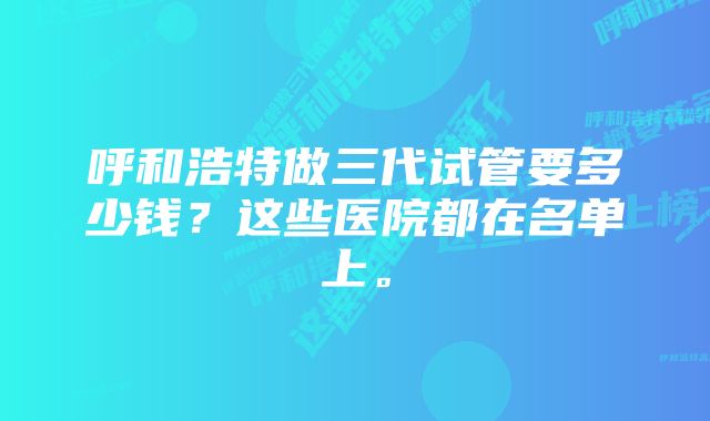 呼和浩特做三代试管要多少钱？这些医院都在名单上。