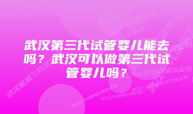 武汉第三代试管婴儿能去吗？武汉可以做第三代试管婴儿吗？