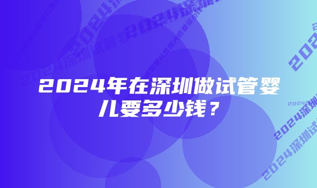 2024年在深圳做试管婴儿要多少钱？