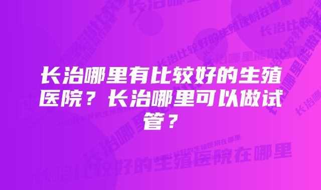 长治哪里有比较好的生殖医院？长治哪里可以做试管？