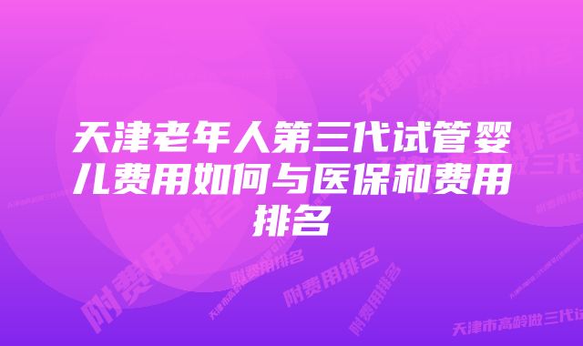 天津老年人第三代试管婴儿费用如何与医保和费用排名