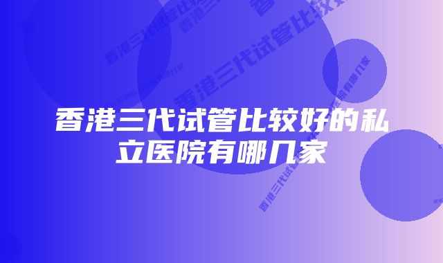 香港三代试管比较好的私立医院有哪几家