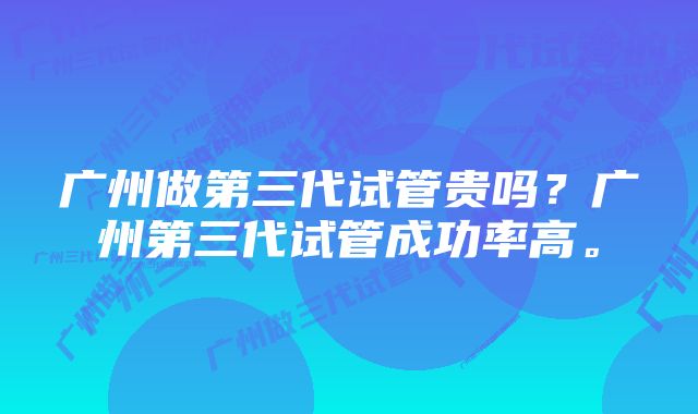 广州做第三代试管贵吗？广州第三代试管成功率高。