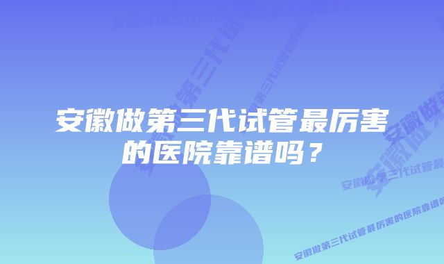 安徽做第三代试管最厉害的医院靠谱吗？