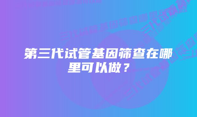 第三代试管基因筛查在哪里可以做？