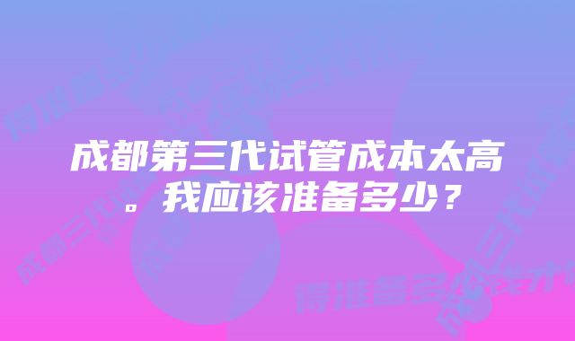 成都第三代试管成本太高。我应该准备多少？