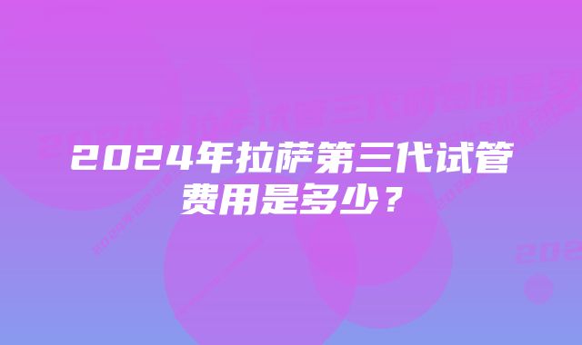 2024年拉萨第三代试管费用是多少？