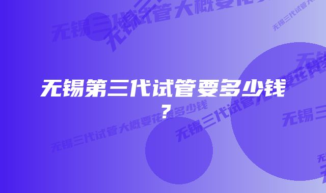 无锡第三代试管要多少钱？