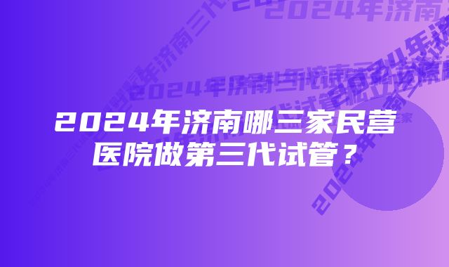 2024年济南哪三家民营医院做第三代试管？