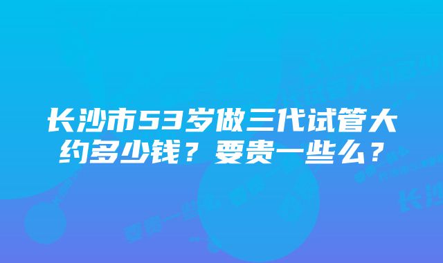 长沙市53岁做三代试管大约多少钱？要贵一些么？