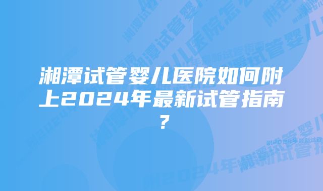 湘潭试管婴儿医院如何附上2024年最新试管指南？