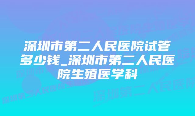 深圳市第二人民医院试管多少钱_深圳市第二人民医院生殖医学科