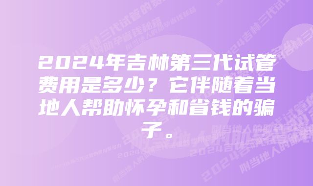 2024年吉林第三代试管费用是多少？它伴随着当地人帮助怀孕和省钱的骗子。