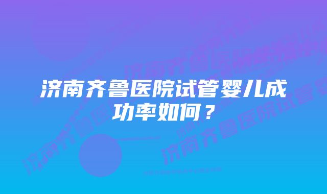 济南齐鲁医院试管婴儿成功率如何？