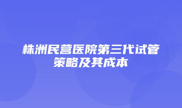 株洲民营医院第三代试管策略及其成本