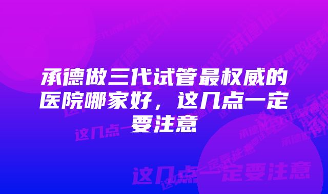 承德做三代试管最权威的医院哪家好，这几点一定要注意