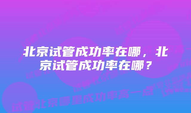 北京试管成功率在哪，北京试管成功率在哪？