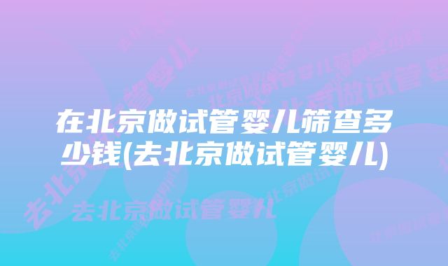 在北京做试管婴儿筛查多少钱(去北京做试管婴儿)