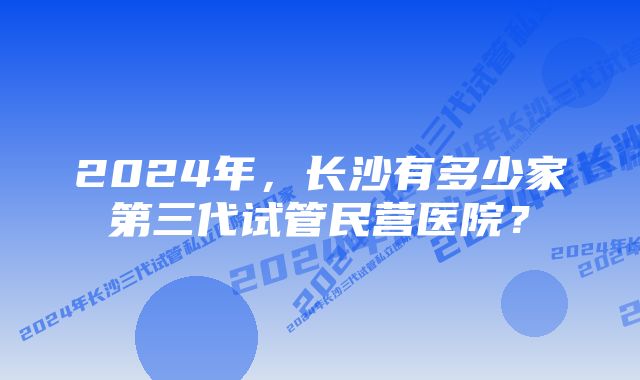 2024年，长沙有多少家第三代试管民营医院？