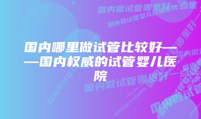 国内哪里做试管比较好——国内权威的试管婴儿医院