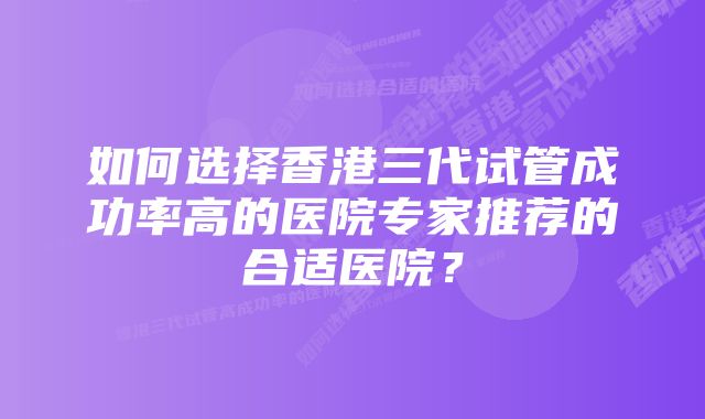 如何选择香港三代试管成功率高的医院专家推荐的合适医院？