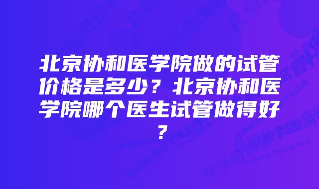 北京协和医学院做的试管价格是多少？北京协和医学院哪个医生试管做得好？