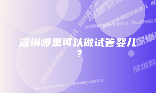 深圳哪里可以做试管婴儿？