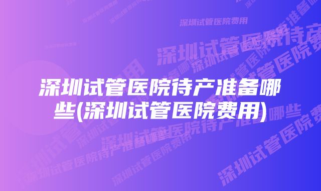 深圳试管医院待产准备哪些(深圳试管医院费用)