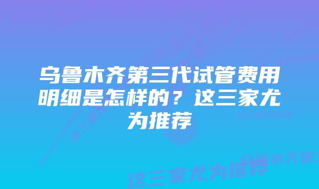 乌鲁木齐第三代试管费用明细是怎样的？这三家尤为推荐