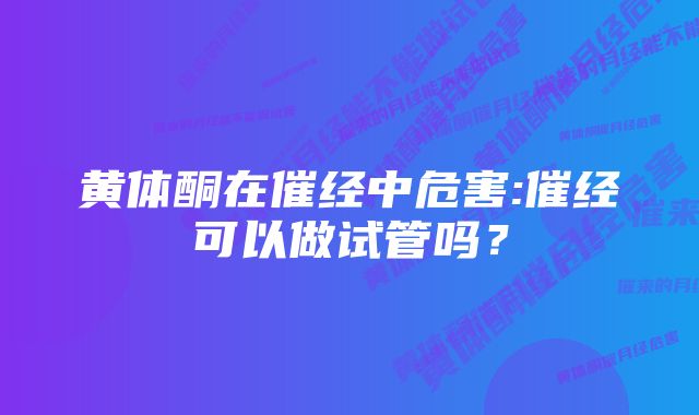 黄体酮在催经中危害:催经可以做试管吗？