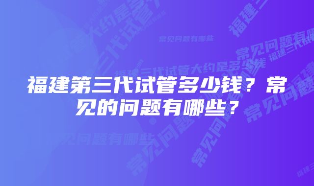 福建第三代试管多少钱？常见的问题有哪些？