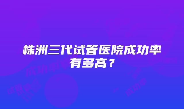 株洲三代试管医院成功率有多高？