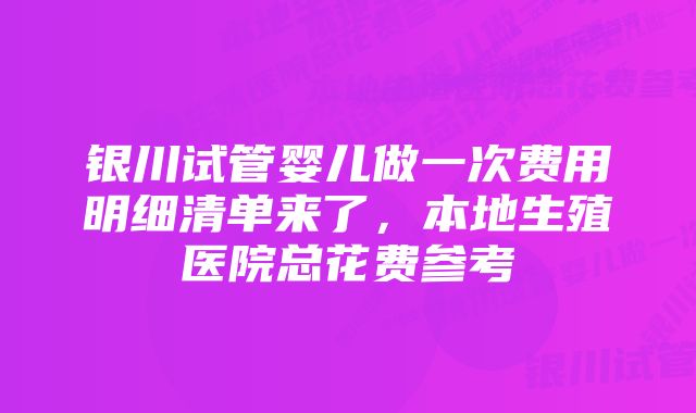 银川试管婴儿做一次费用明细清单来了，本地生殖医院总花费参考