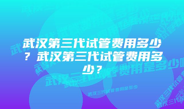 武汉第三代试管费用多少？武汉第三代试管费用多少？