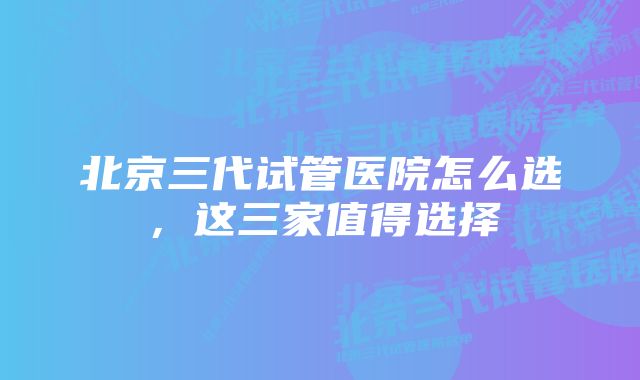 北京三代试管医院怎么选，这三家值得选择