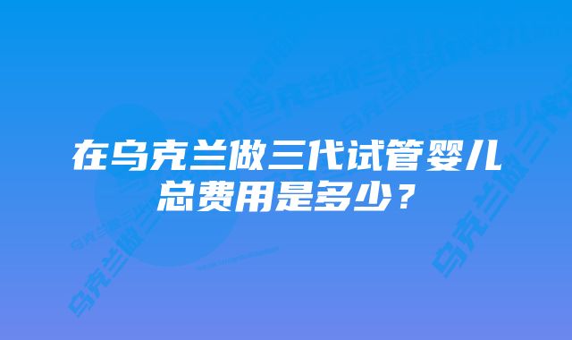 在乌克兰做三代试管婴儿总费用是多少？